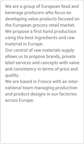 We are a group of European food and beverage producers who focus on developing value products focused on the European grocery retail market.We propose a first hand production using the best ingredients and raw material in Europe.Our control of raw materials supply allows us to propose brands, private label services and concepts with value and consistency in terms of price and quality.We are based in France with an international team managing production and product designs in our factories across Europe.