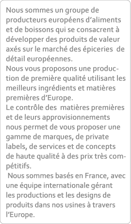 Nous sommes un groupe de producteurs européens d’aliments et de boissons qui se consacrent à développer des produits de valeur axés sur le marché des épiceries  de détail européennes. Nous vous proposons une production de première qualité utilisant les meilleurs ingrédients et matières premières d’Europe. Le contrôle des  matières premières et de leurs approvisionnements nous permet de vous proposer une gamme de marques, de private labels, de services et de concepts  de haute qualité à des prix très compétitifs. Nous sommes basés en France, avec une équipe internationale gérant les productions et les designs de produits dans nos usines à travers l’Europe.