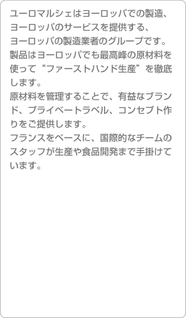 ユーロマルシェはヨーロッパでの製造、ヨーロッパのサービスを提供する、ヨーロッパの製造業者のグループです。製品はヨーロッパでも最高峰の原材料を使って“ファーストハンド生産”を徹底します。
原材料を管理することで、有益なブランド、プライベートラベル、コンセプト作りをご提供します。フランスをベースに、国際的なチームのスタッフが生産や食品開発まで手掛けています。