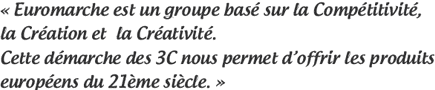 Euromarche est un groupe basé sur l’esprit de :“Compétitivité, Création et Créativité.”C’est avec ces 3C en tête que nous penveions à déveloper les produits européens du 21ème siècle.